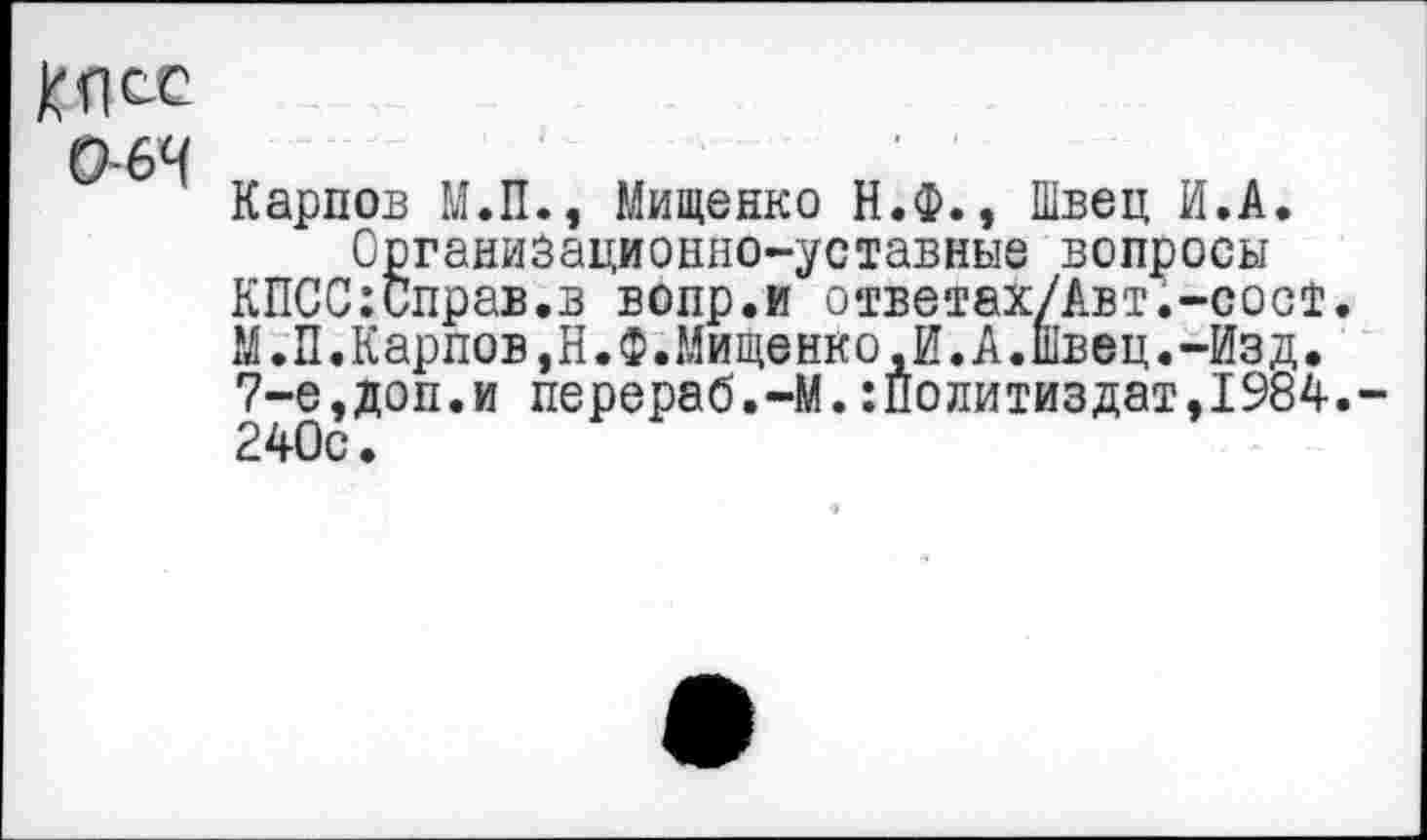 ﻿064
Карпов М.П., Мищенко Н.Ф., Швец И.А.
Организационно-уставные вопросы КПСС:Справ.в вопр.и ответах/Авт.-сосТ. М.П.Карпов,Н.Ф.Мищенко,И.А.швец.-Изд, 7-е,доп.и перераб.-М.:Политиздат,1984.-240с,